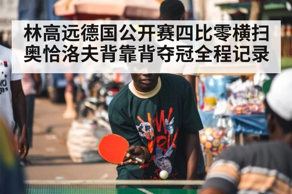林高远德国公开赛四比零横扫奥恰洛夫背靠背夺冠全程记录