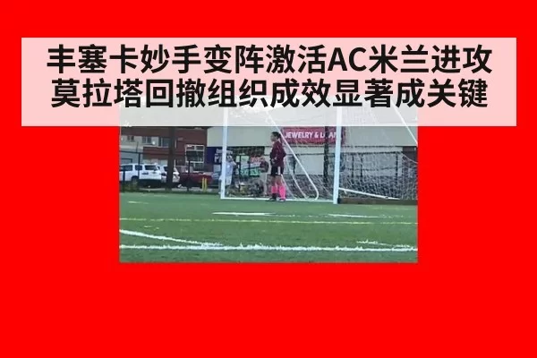 丰塞卡妙手变阵激活AC米兰进攻 莫拉塔回撤组织成效显著成关键