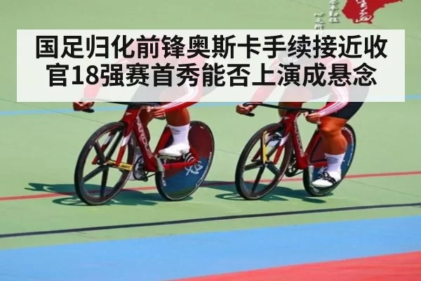 国足归化前锋奥斯卡手续接近收官18强赛首秀能否上演成悬念