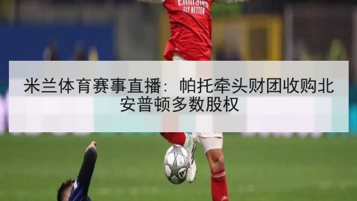 米兰体育赛事直播: 帕托牵头财团收购北安普顿多数股权